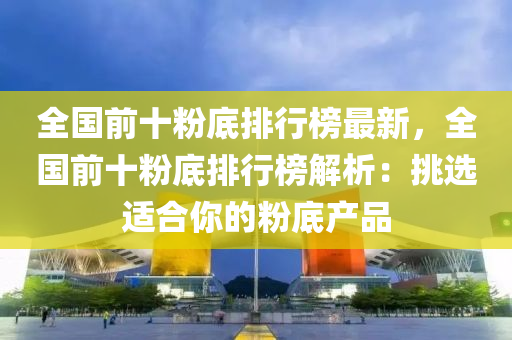 全國前十粉底排行榜最新，全國前十粉底排行榜解析：挑選適合你的粉底產(chǎn)品