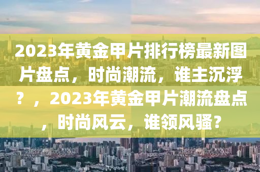 2023年黃金甲片排行榜最新圖片盤(pán)點(diǎn)，時(shí)尚潮流，誰(shuí)主沉浮？，2023年黃金甲片潮流盤(pán)點(diǎn)，時(shí)尚風(fēng)云，誰(shuí)領(lǐng)風(fēng)騷？