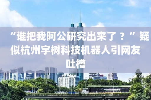 “誰(shuí)把我阿公研究出來(lái)了 ？”疑似杭州宇樹科技機(jī)器人引網(wǎng)友吐槽