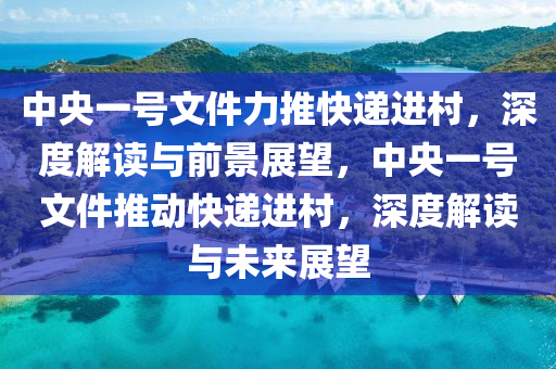 中央一號文件力推快遞進(jìn)村，深度解讀與前景展望，中央一號文件推動快遞進(jìn)村，深度解讀與未來展望