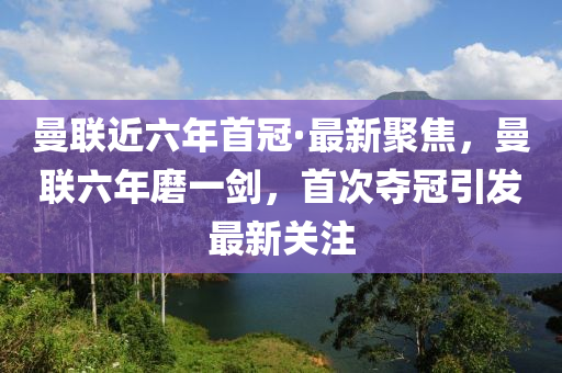 曼聯(lián)近六年首冠·最新聚焦，曼聯(lián)六年磨一劍，首次奪冠引發(fā)最新關(guān)注