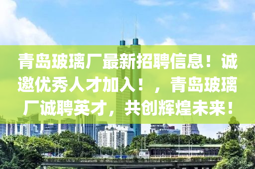 青島玻璃廠最新招聘信息！誠(chéng)邀優(yōu)秀人才加入！，青島玻璃廠誠(chéng)聘英才，共創(chuàng)輝煌未來！