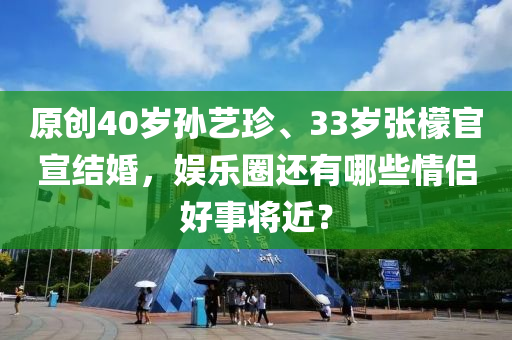 原創(chuàng)40歲孫藝珍、33歲張檬官宣結婚，娛樂圈還有哪些情侶好事將近？