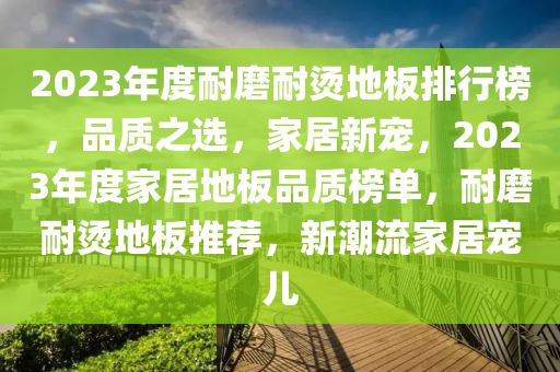 2023年度耐磨耐燙地板排行榜，品質(zhì)之選，家居新寵，2023年度家居地板品質(zhì)榜單，耐磨耐燙地板推薦，新潮流家居寵兒