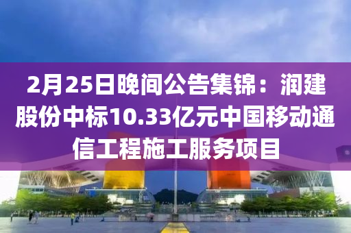 2月25日晚間公告集錦：潤建股份中標10.33億元中國移動通信工程施工服務項目