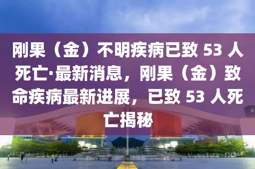 剛果（金）不明疾病已致 53 人死亡·最新消息，剛果（金）致命疾病最新進展，已致 53 人死亡揭秘