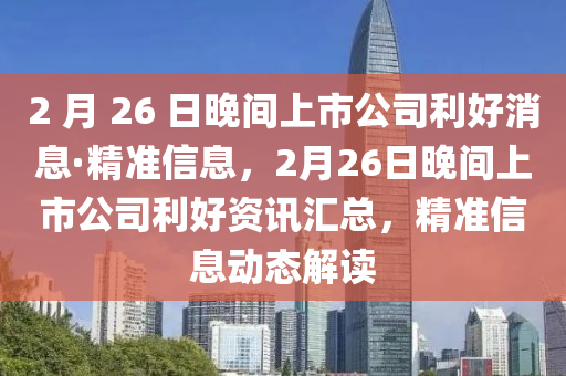 2 月 26 日晚間上市公司利好消息·精準(zhǔn)信息，2月26日晚間上市公司利好資訊匯總，精準(zhǔn)信息動(dòng)態(tài)解讀