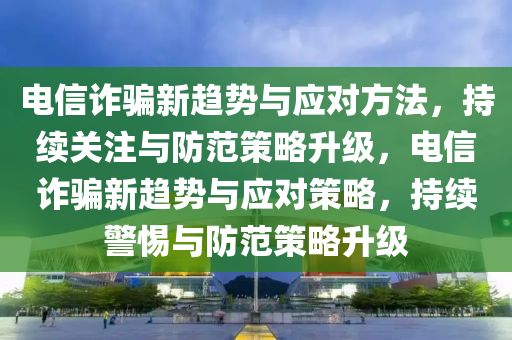 電信詐騙新趨勢與應(yīng)對方法，持續(xù)關(guān)注與防范策略升級，電信詐騙新趨勢與應(yīng)對策略，持續(xù)警惕與防范策略升級