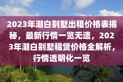 2023年潮白別墅出租價(jià)格表揭秘，最新行情一覽無遺，2023年潮白別墅租賃價(jià)格全解析，行情透明化一覽