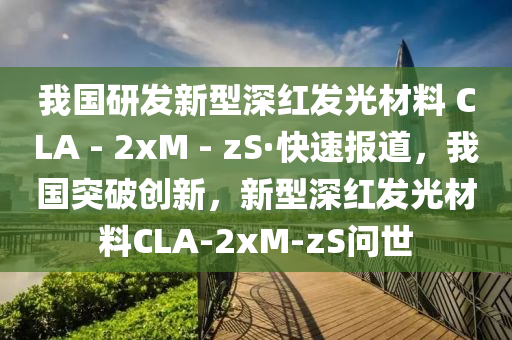 我國研發(fā)新型深紅發(fā)光材料 CLA - 2xM - zS·快速報(bào)道，我國突破創(chuàng)新，新型深紅發(fā)光材料CLA-2xM-zS問世