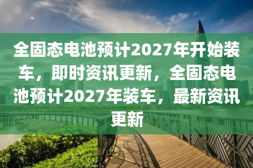 全固態(tài)電池預(yù)計(jì)2027年開(kāi)始裝車(chē)，即時(shí)資訊更新，全固態(tài)電池預(yù)計(jì)2027年裝車(chē)，最新資訊更新