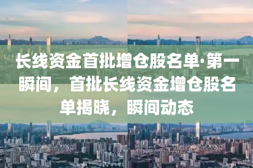 長(zhǎng)線資金首批增倉股名單·第一瞬間，首批長(zhǎng)線資金增倉股名單揭曉，瞬間動(dòng)態(tài)