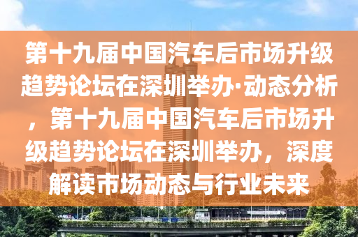 第十九屆中國(guó)汽車后市場(chǎng)升級(jí)趨勢(shì)論壇在深圳舉辦·動(dòng)態(tài)分析，第十九屆中國(guó)汽車后市場(chǎng)升級(jí)趨勢(shì)論壇在深圳舉辦，深度解讀市場(chǎng)動(dòng)態(tài)與行業(yè)未來