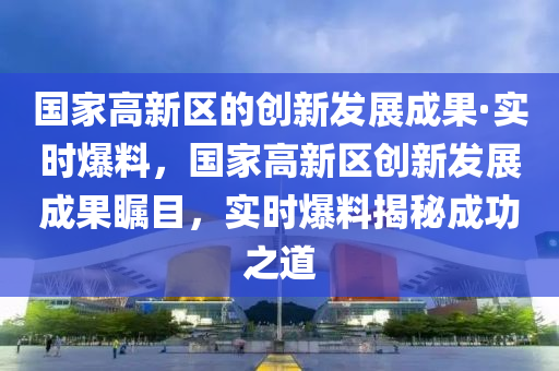 國(guó)家高新區(qū)的創(chuàng)新發(fā)展成果·實(shí)時(shí)爆料，國(guó)家高新區(qū)創(chuàng)新發(fā)展成果矚目，實(shí)時(shí)爆料揭秘成功之道