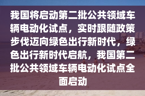 我國(guó)將啟動(dòng)第二批公共領(lǐng)域車(chē)輛電動(dòng)化試點(diǎn)，實(shí)時(shí)跟隨政策步伐邁向綠色出行新時(shí)代，綠色出行新時(shí)代啟航，我國(guó)第二批公共領(lǐng)域車(chē)輛電動(dòng)化試點(diǎn)全面啟動(dòng)