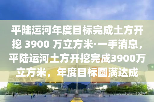 平陸運河年度目標完成土方開挖 3900 萬立方米·一手消息，平陸運河土方開挖完成3900萬立方米，年度目標圓滿達成