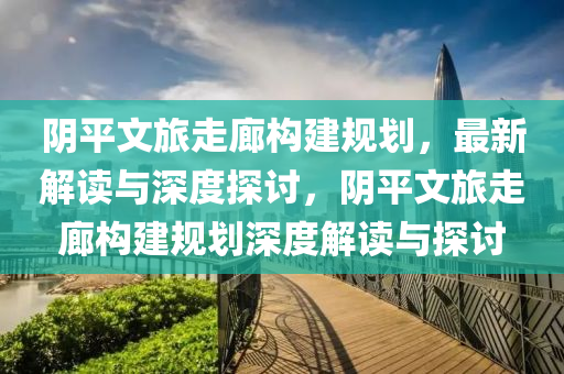 陰平文旅走廊構建規(guī)劃，最新解讀與深度探討，陰平文旅走廊構建規(guī)劃深度解讀與探討