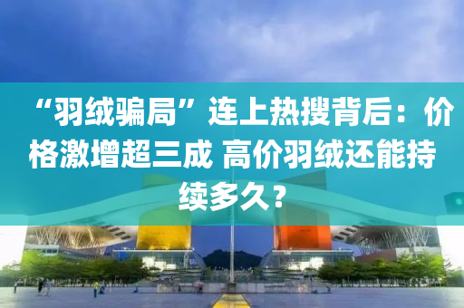 “羽絨騙局”連上熱搜背后：價格激增超三成 高價羽絨還能持續(xù)多久？