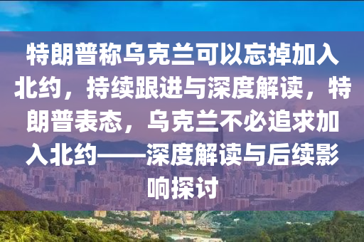 特朗普稱烏克蘭可以忘掉加入北約，持續(xù)跟進(jìn)與深度解讀，特朗普表態(tài)，烏克蘭不必追求加入北約——深度解讀與后續(xù)影響探討