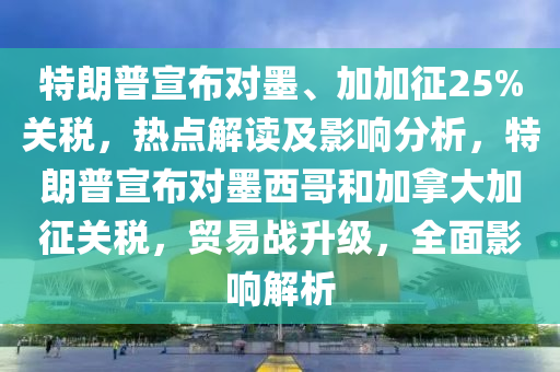 特朗普宣布對(duì)墨、加加征25%關(guān)稅，熱點(diǎn)解讀及影響分析，特朗普宣布對(duì)墨西哥和加拿大加征關(guān)稅，貿(mào)易戰(zhàn)升級(jí)，全面影響解析