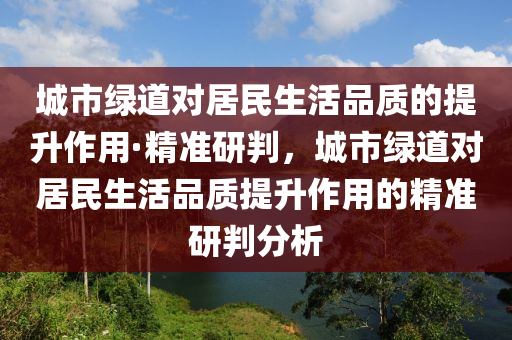 城市綠道對居民生活品質(zhì)的提升作用·精準研判，城市綠道對居民生活品質(zhì)提升作用的精準研判分析