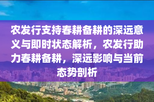 農(nóng)發(fā)行支持春耕備耕的深遠意義與即時狀態(tài)解析，農(nóng)發(fā)行助力春耕備耕，深遠影響與當前態(tài)勢剖析