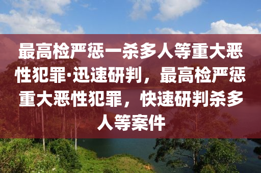 最高檢嚴懲一殺多人等重大惡性犯罪·迅速研判，最高檢嚴懲重大惡性犯罪，快速研判殺多人等案件