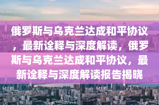 俄羅斯與烏克蘭達成和平協議，最新詮釋與深度解讀，俄羅斯與烏克蘭達成和平協議，最新詮釋與深度解讀報告揭曉