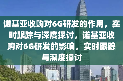 諾基亞收購對6G研發(fā)的作用，實時跟蹤與深度探討，諾基亞收購對6G研發(fā)的影響，實時跟蹤與深度探討