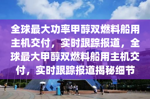 全球最大功率甲醇雙燃料船用主機交付，實時跟蹤報道，全球最大甲醇雙燃料船用主機交付，實時跟蹤報道揭秘細節(jié)