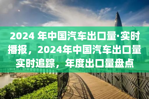 2024 年中國汽車出口量·實時播報，2024年中國汽車出口量實時追蹤，年度出口量盤點