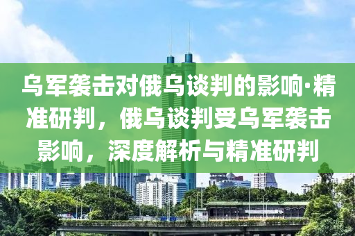 烏軍襲擊對俄烏談判的影響·精準研判，俄烏談判受烏軍襲擊影響，深度解析與精準研判