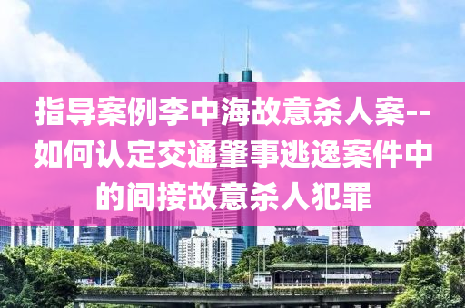 指導案例李中海故意殺人案--如何認定交通肇事逃逸案件中的間接故意殺人犯罪