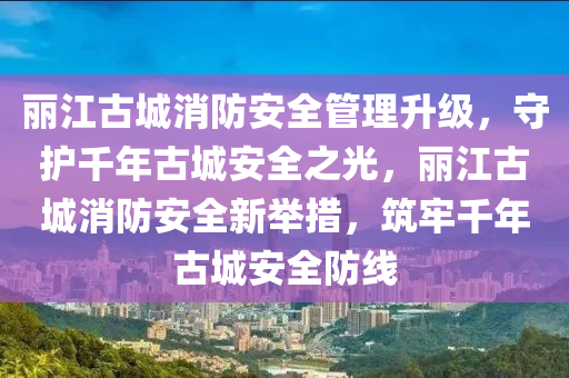 麗江古城消防安全管理升級，守護千年古城安全之光，麗江古城消防安全新舉措，筑牢千年古城安全防線