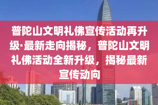 普陀山文明禮佛宣傳活動再升級·最新走向揭秘，普陀山文明禮佛活動全新升級，揭秘最新宣傳動向