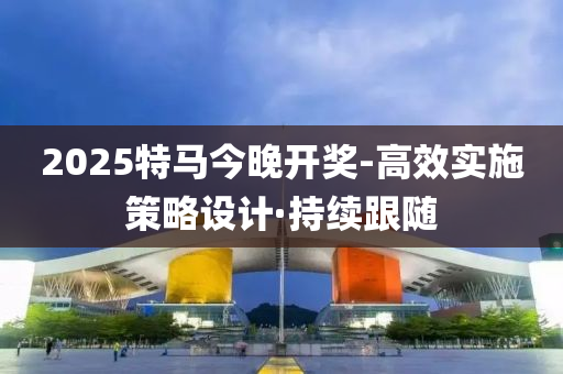 2025特馬今晚開獎-高效實施策略設(shè)計·持續(xù)跟隨