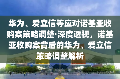 華為、愛立信等應對諾基亞收購案策略調(diào)整·深度透視，諾基亞收購案背后的華為、愛立信策略調(diào)整解析