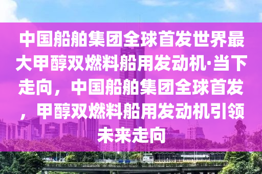 中國船舶集團(tuán)全球首發(fā)世界最大甲醇雙燃料船用發(fā)動機(jī)·當(dāng)下走向，中國船舶集團(tuán)全球首發(fā)，甲醇雙燃料船用發(fā)動機(jī)引領(lǐng)未來走向