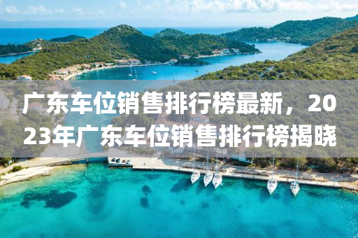 廣東車位銷售排行榜最新，2023年廣東車位銷售排行榜揭曉