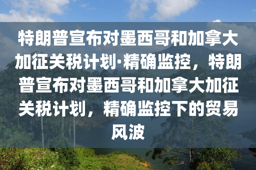 特朗普宣布對墨西哥和加拿大加征關稅計劃·精確監(jiān)控，特朗普宣布對墨西哥和加拿大加征關稅計劃，精確監(jiān)控下的貿易風波