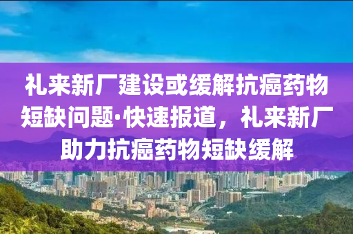 禮來新廠建設(shè)或緩解抗癌藥物短缺問題·快速報道，禮來新廠助力抗癌藥物短缺緩解