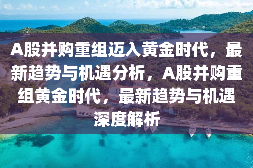 A股并購重組邁入黃金時代，最新趨勢與機遇分析，A股并購重組黃金時代，最新趨勢與機遇深度解析