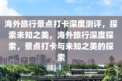 海外旅行景點打卡深度測評，探索未知之美，海外旅行深度探索，景點打卡與未知之美的探索