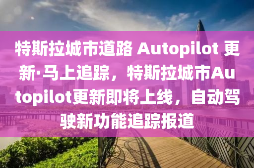 特斯拉城市道路 Autopilot 更新·馬上追蹤，特斯拉城市Autopilot更新即將上線，自動(dòng)駕駛新功能追蹤報(bào)道