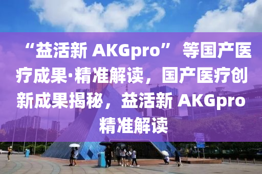 “益活新 AKGpro” 等國(guó)產(chǎn)醫(yī)療成果·精準(zhǔn)解讀，國(guó)產(chǎn)醫(yī)療創(chuàng)新成果揭秘，益活新 AKGpro 精準(zhǔn)解讀