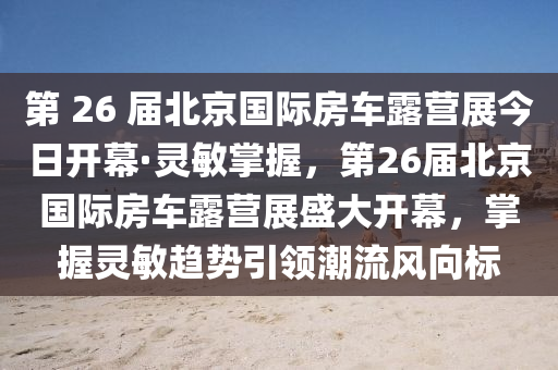 第 26 屆北京國際房車露營展今日開幕·靈敏掌握，第26屆北京國際房車露營展盛大開幕，掌握靈敏趨勢(shì)引領(lǐng)潮流風(fēng)向標(biāo)