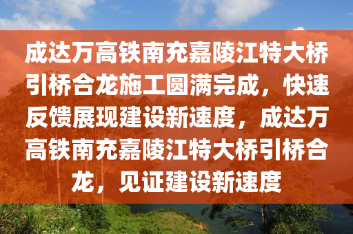 成達(dá)萬高鐵南充嘉陵江特大橋引橋合龍施工圓滿完成，快速反饋展現(xiàn)建設(shè)新速度，成達(dá)萬高鐵南充嘉陵江特大橋引橋合龍，見證建設(shè)新速度