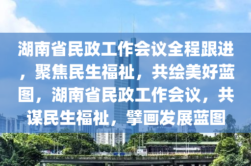 湖南省民政工作會(huì)議全程跟進(jìn)，聚焦民生福祉，共繪美好藍(lán)圖，湖南省民政工作會(huì)議，共謀民生福祉，擘畫發(fā)展藍(lán)圖