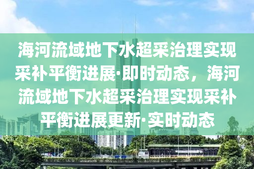 海河流域地下水超采治理實(shí)現(xiàn)采補(bǔ)平衡進(jìn)展·即時(shí)動(dòng)態(tài)，海河流域地下水超采治理實(shí)現(xiàn)采補(bǔ)平衡進(jìn)展更新·實(shí)時(shí)動(dòng)態(tài)