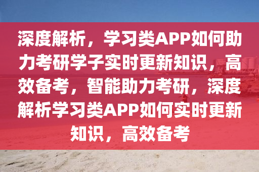 深度解析，學(xué)習(xí)類APP如何助力考研學(xué)子實時更新知識，高效備考，智能助力考研，深度解析學(xué)習(xí)類APP如何實時更新知識，高效備考